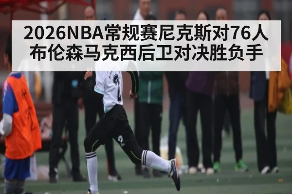 2026NBA常规赛尼克斯对76人布伦森马克西后卫对决胜负手 - kaiyun